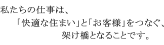 私たちの仕事は、「快適な住まい」と「お客様」をつなぐ架け橋となることです。